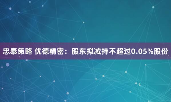 忠泰策略 优德精密：股东拟减持不超过0.05%股份