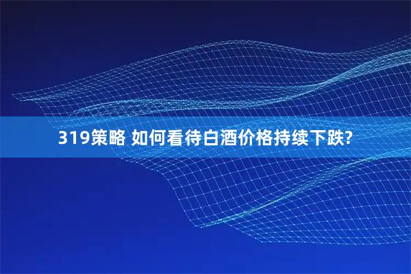 319策略 如何看待白酒价格持续下跌?