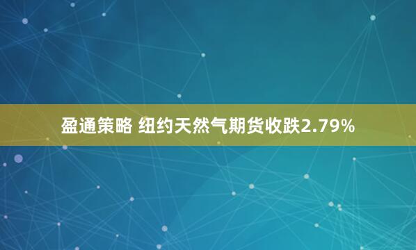 盈通策略 纽约天然气期货收跌2.79%