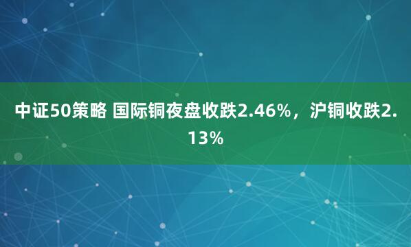 中证50策略 国际铜夜盘收跌2.46%，沪铜收跌2.13%