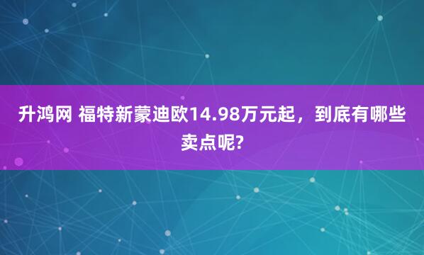 升鸿网 福特新蒙迪欧14.98万元起，到底有哪些卖点呢?