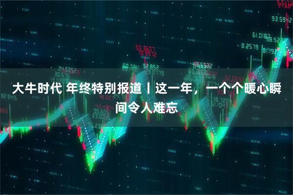 大牛时代 年终特别报道丨这一年,一个个暖心瞬间令人难忘