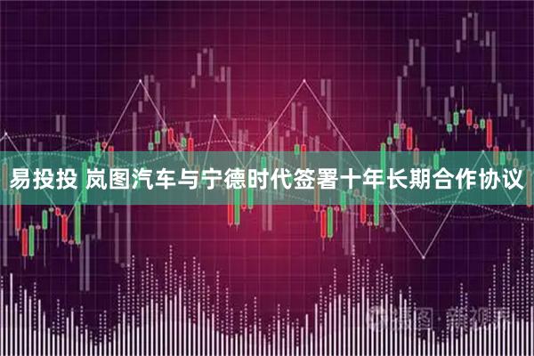 易投投 岚图汽车与宁德时代签署十年长期合作协议