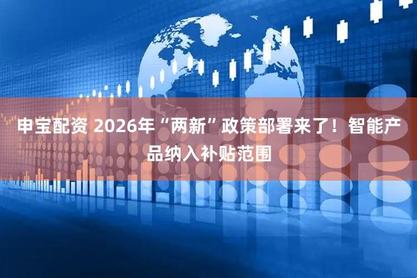 申宝配资 2026年“两新”政策部署来了！智能产品纳入补贴范围